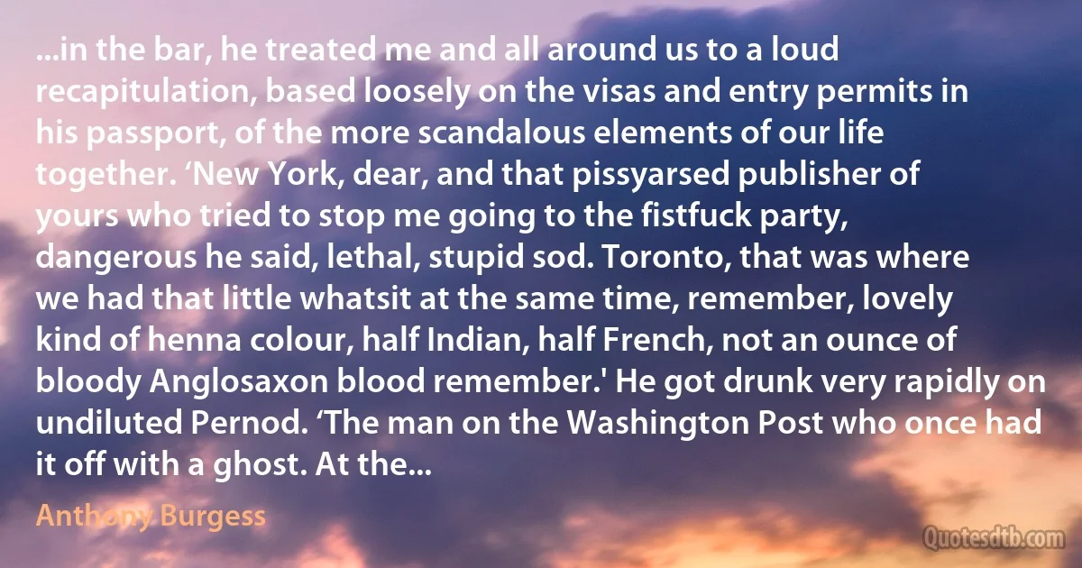 ...in the bar, he treated me and all around us to a loud recapitulation, based loosely on the visas and entry permits in his passport, of the more scandalous elements of our life together. ‘New York, dear, and that pissyarsed publisher of yours who tried to stop me going to the fistfuck party, dangerous he said, lethal, stupid sod. Toronto, that was where we had that little whatsit at the same time, remember, lovely kind of henna colour, half Indian, half French, not an ounce of bloody Anglosaxon blood remember.' He got drunk very rapidly on undiluted Pernod. ‘The man on the Washington Post who once had it off with a ghost. At the... (Anthony Burgess)