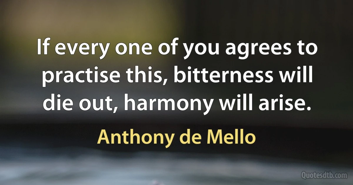 If every one of you agrees to practise this, bitterness will die out, harmony will arise. (Anthony de Mello)