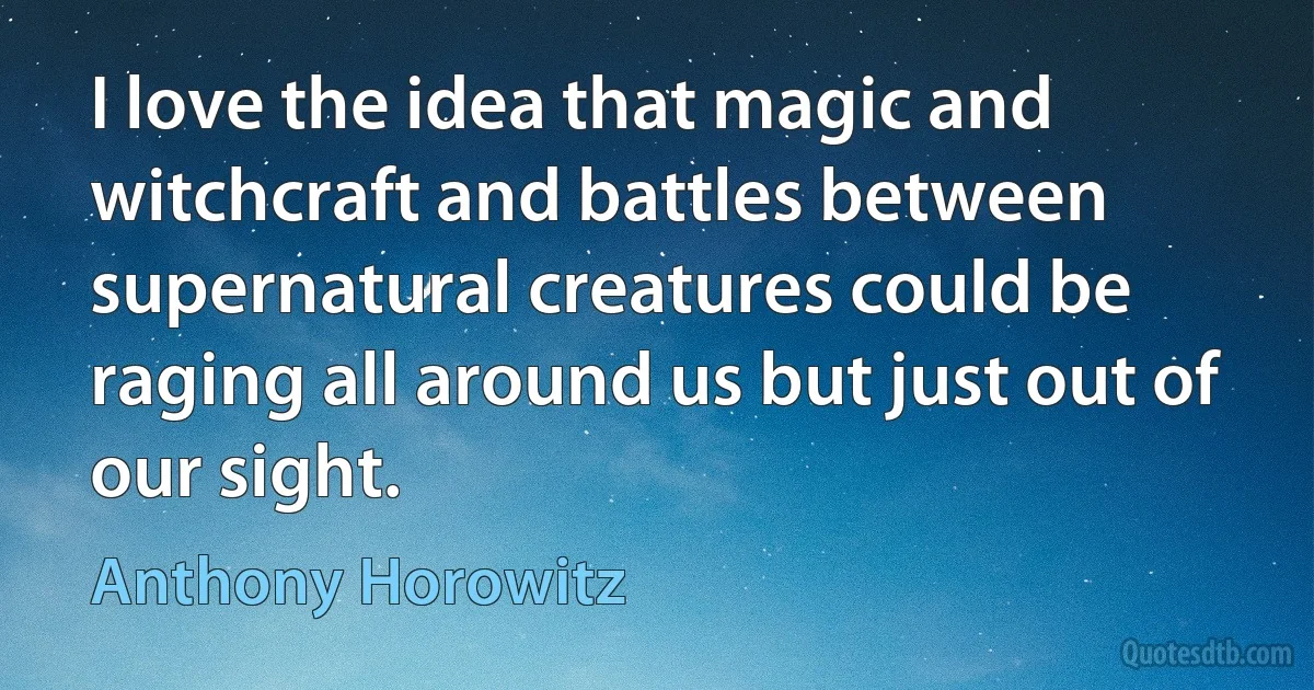 I love the idea that magic and witchcraft and battles between supernatural creatures could be raging all around us but just out of our sight. (Anthony Horowitz)