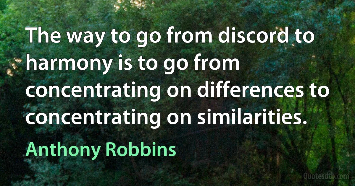 The way to go from discord to harmony is to go from concentrating on differences to concentrating on similarities. (Anthony Robbins)