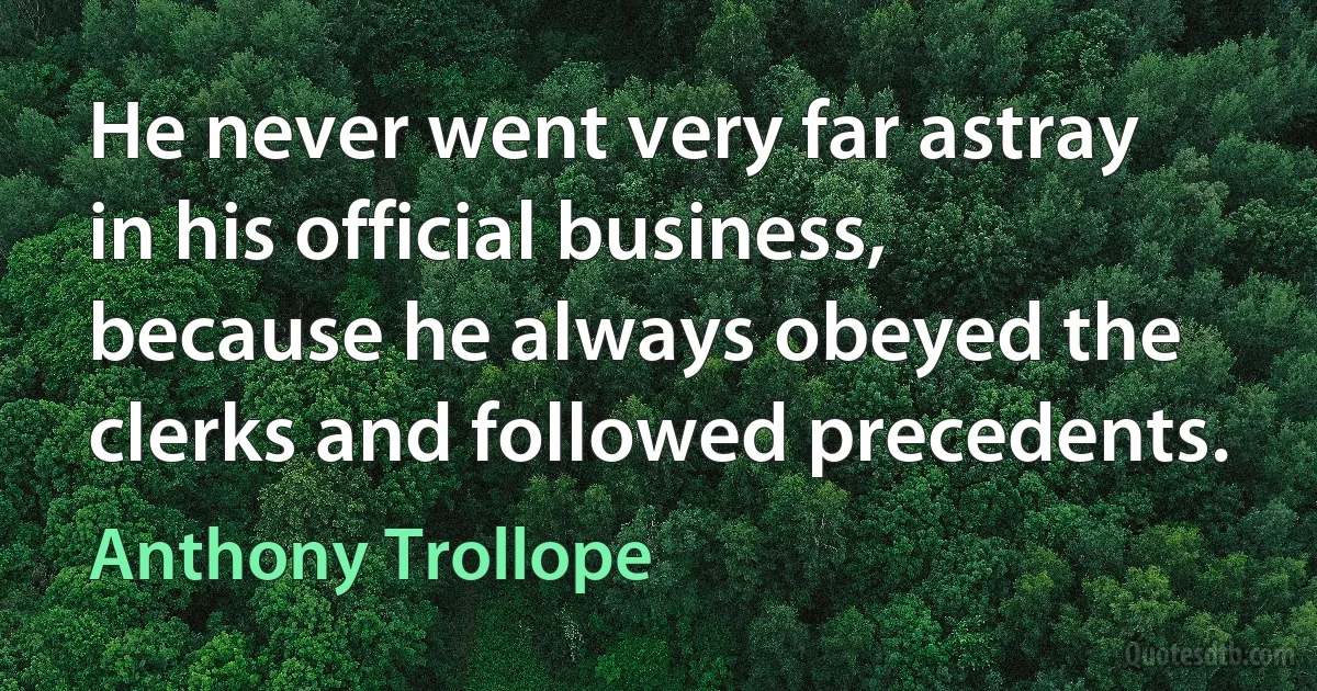 He never went very far astray in his official business, because he always obeyed the clerks and followed precedents. (Anthony Trollope)