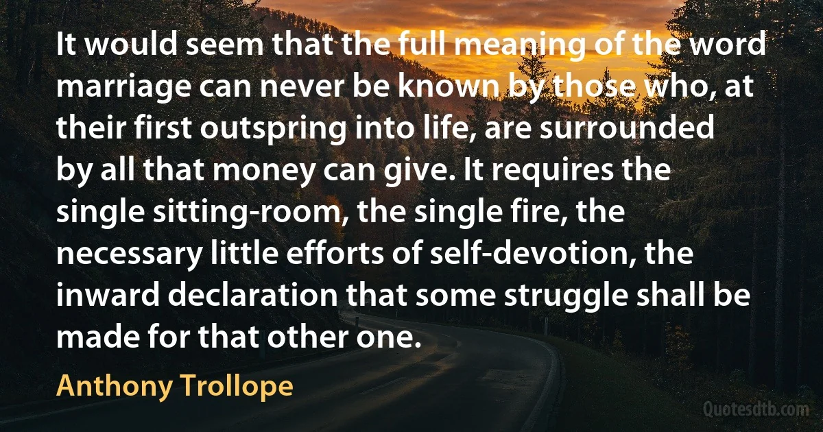 It would seem that the full meaning of the word marriage can never be known by those who, at their first outspring into life, are surrounded by all that money can give. It requires the single sitting-room, the single fire, the necessary little efforts of self-devotion, the inward declaration that some struggle shall be made for that other one. (Anthony Trollope)