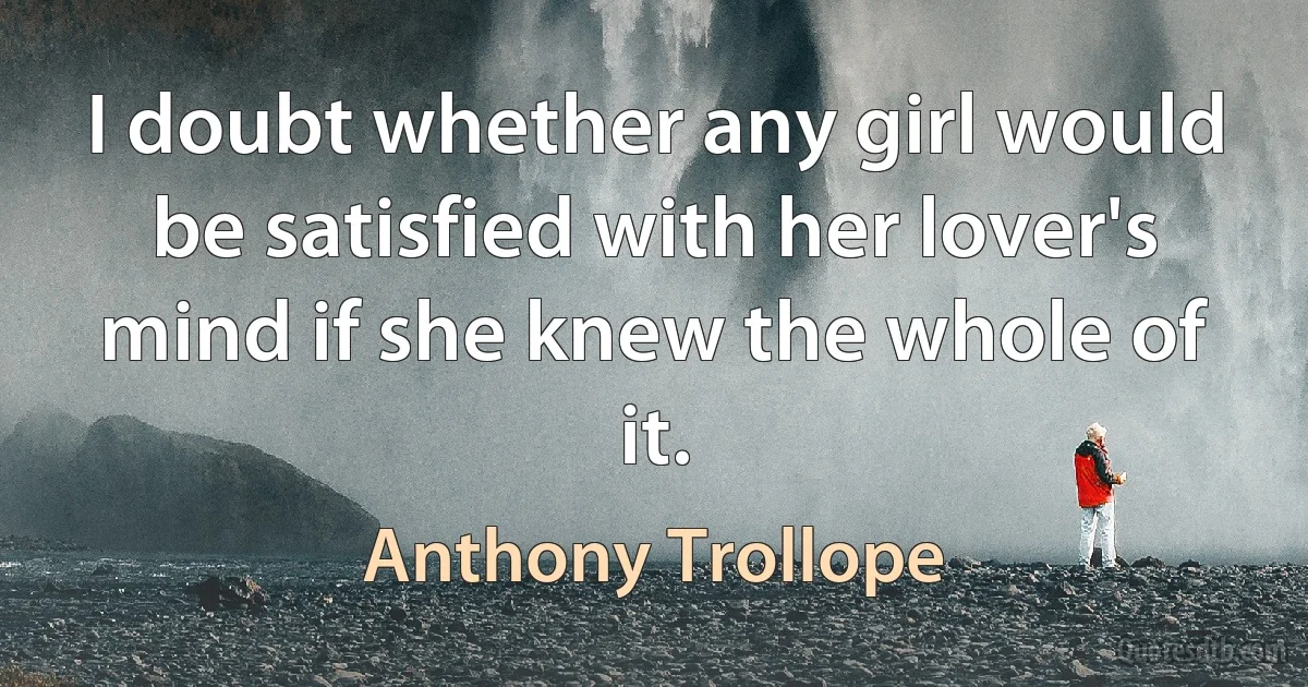 I doubt whether any girl would be satisfied with her lover's mind if she knew the whole of it. (Anthony Trollope)