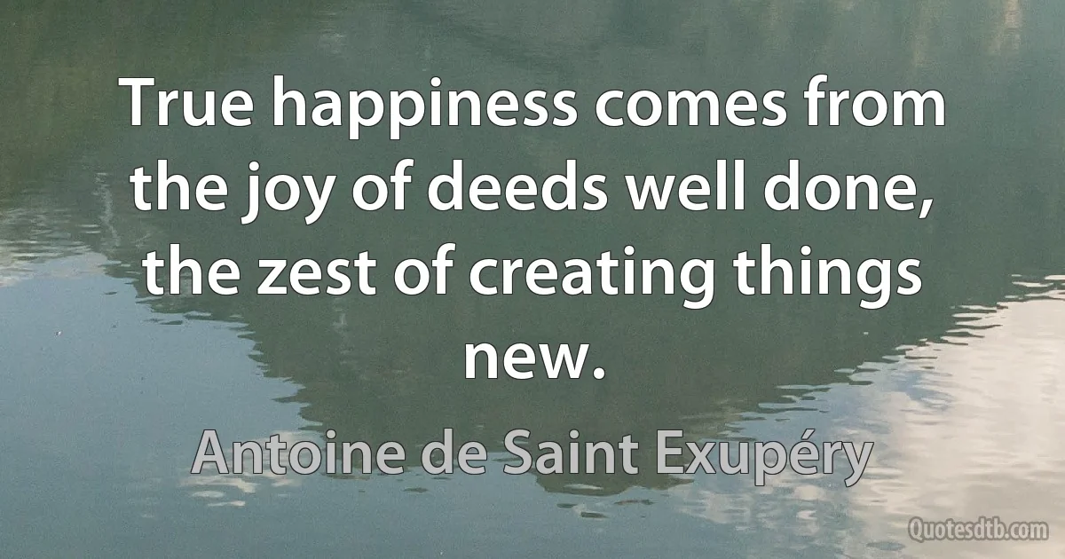 True happiness comes from the joy of deeds well done, the zest of creating things new. (Antoine de Saint Exupéry)