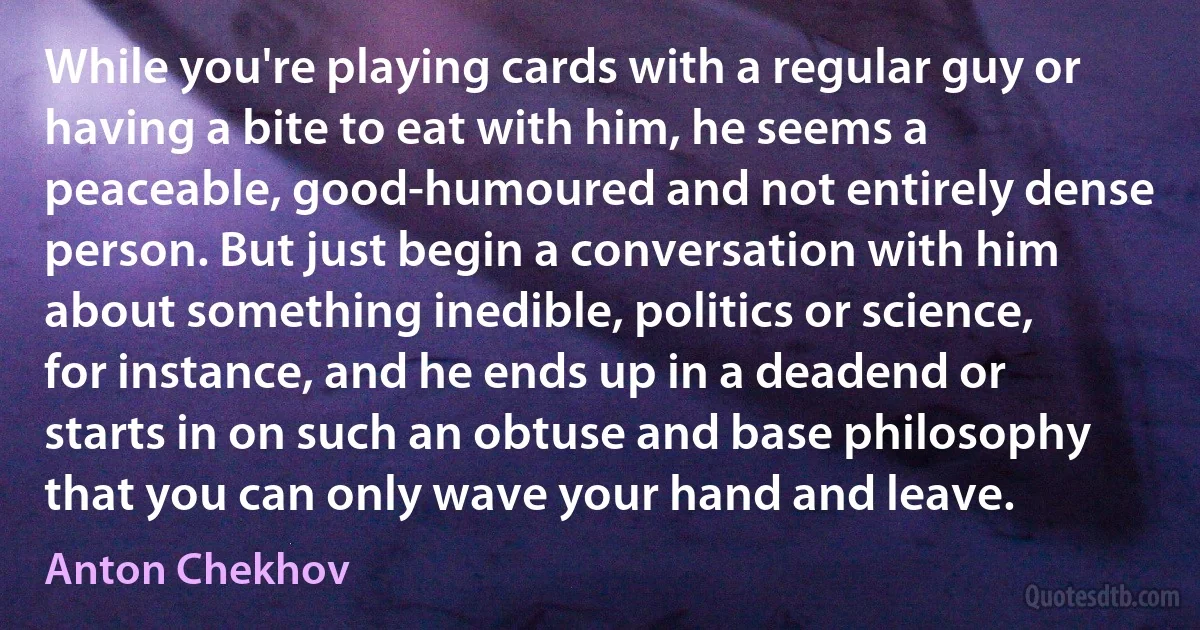 While you're playing cards with a regular guy or having a bite to eat with him, he seems a peaceable, good-humoured and not entirely dense person. But just begin a conversation with him about something inedible, politics or science, for instance, and he ends up in a deadend or starts in on such an obtuse and base philosophy that you can only wave your hand and leave. (Anton Chekhov)