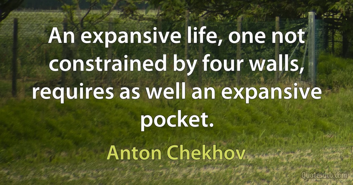 An expansive life, one not constrained by four walls, requires as well an expansive pocket. (Anton Chekhov)