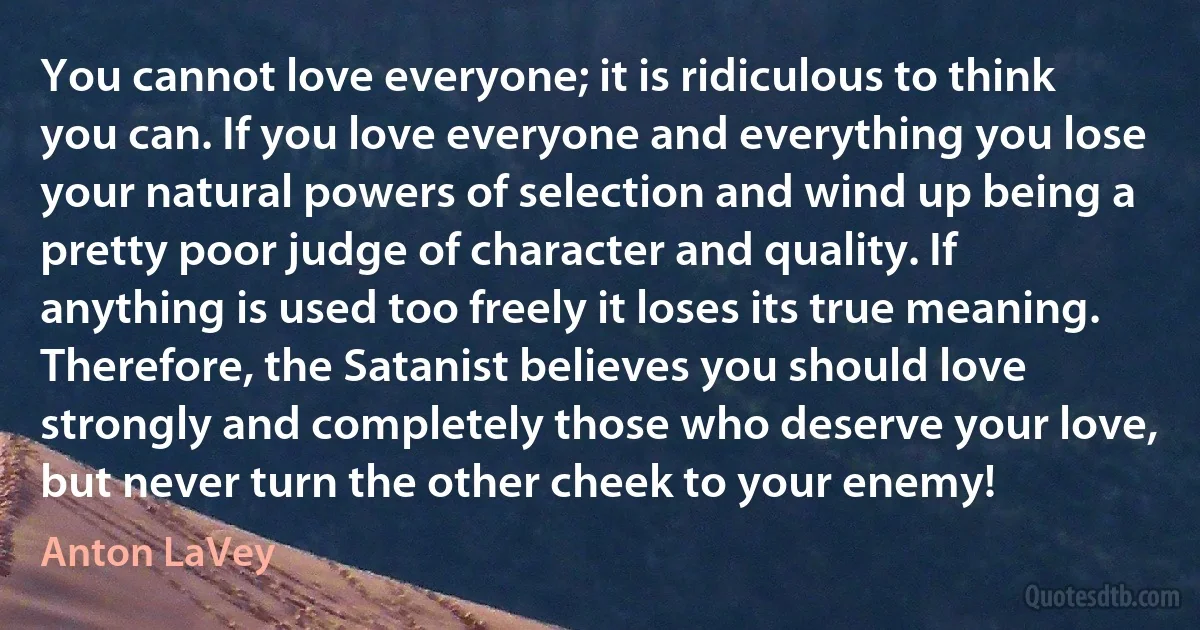 You cannot love everyone; it is ridiculous to think you can. If you love everyone and everything you lose your natural powers of selection and wind up being a pretty poor judge of character and quality. If anything is used too freely it loses its true meaning. Therefore, the Satanist believes you should love strongly and completely those who deserve your love, but never turn the other cheek to your enemy! (Anton LaVey)