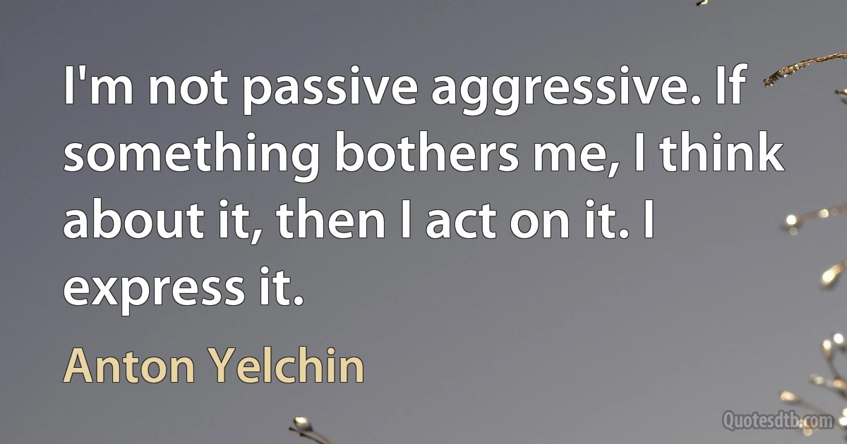 I'm not passive aggressive. If something bothers me, I think about it, then I act on it. I express it. (Anton Yelchin)