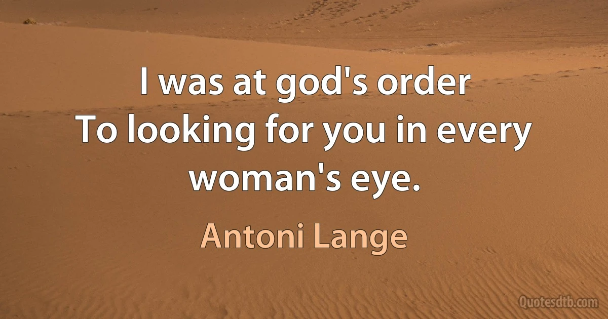 I was at god's order
To looking for you in every woman's eye. (Antoni Lange)