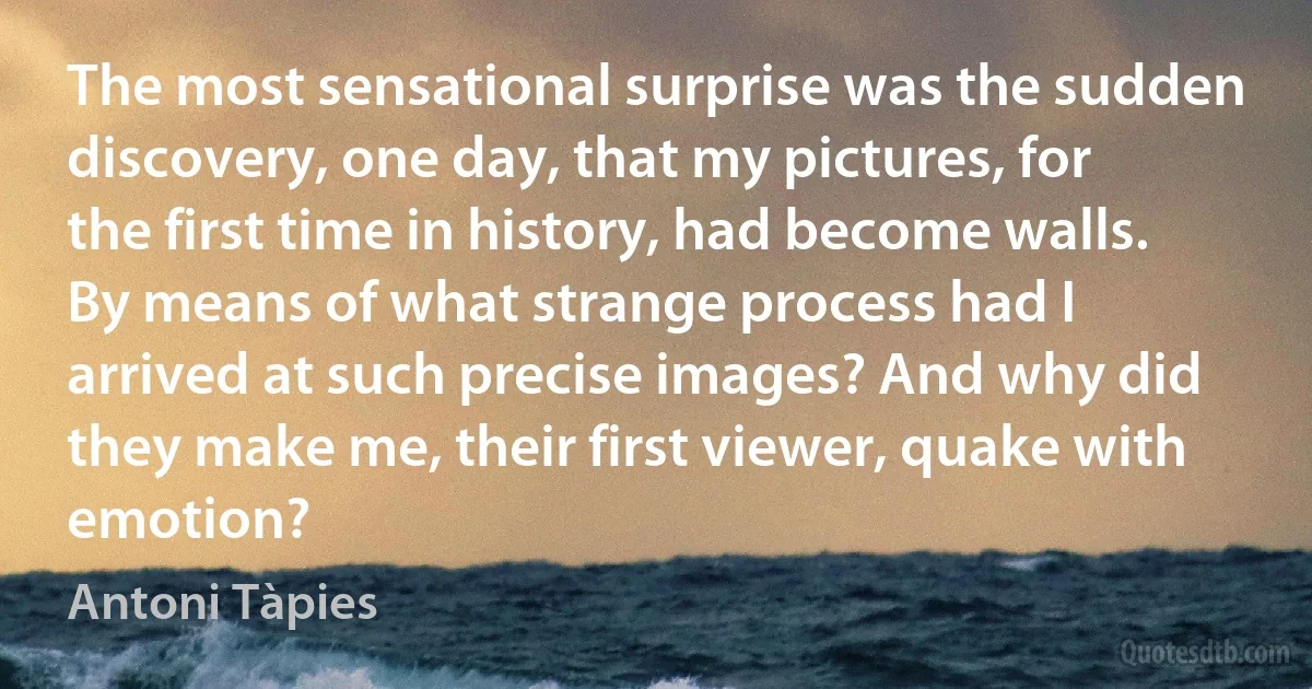 The most sensational surprise was the sudden discovery, one day, that my pictures, for the first time in history, had become walls. By means of what strange process had I arrived at such precise images? And why did they make me, their first viewer, quake with emotion? (Antoni Tàpies)