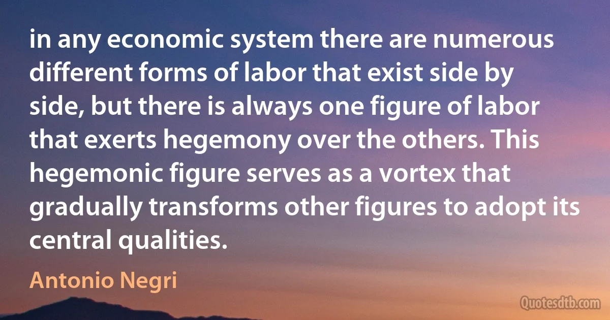 in any economic system there are numerous different forms of labor that exist side by side, but there is always one figure of labor that exerts hegemony over the others. This hegemonic figure serves as a vortex that gradually transforms other figures to adopt its central qualities. (Antonio Negri)