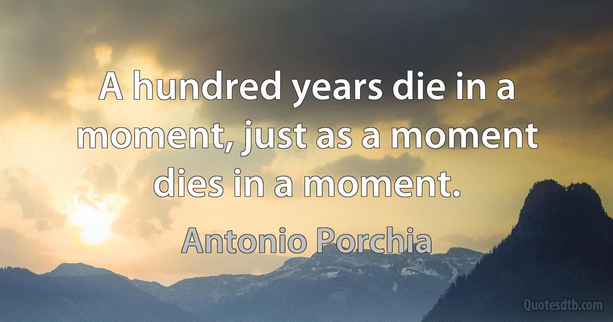 A hundred years die in a moment, just as a moment dies in a moment. (Antonio Porchia)