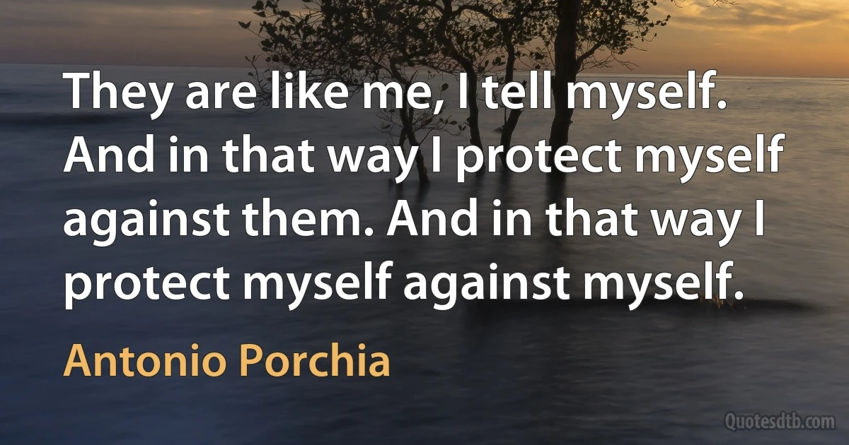 They are like me, I tell myself. And in that way I protect myself against them. And in that way I protect myself against myself. (Antonio Porchia)