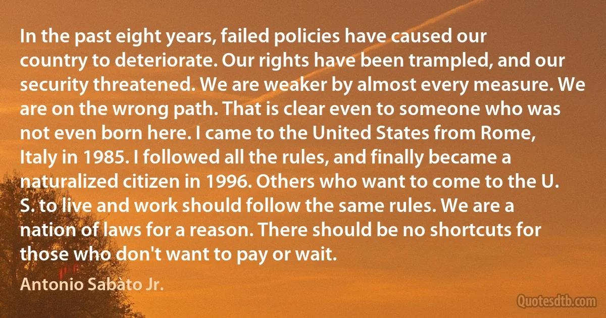 In the past eight years, failed policies have caused our country to deteriorate. Our rights have been trampled, and our security threatened. We are weaker by almost every measure. We are on the wrong path. That is clear even to someone who was not even born here. I came to the United States from Rome, Italy in 1985. I followed all the rules, and finally became a naturalized citizen in 1996. Others who want to come to the U. S. to live and work should follow the same rules. We are a nation of laws for a reason. There should be no shortcuts for those who don't want to pay or wait. (Antonio Sabàto Jr.)