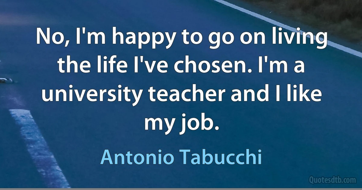 No, I'm happy to go on living the life I've chosen. I'm a university teacher and I like my job. (Antonio Tabucchi)