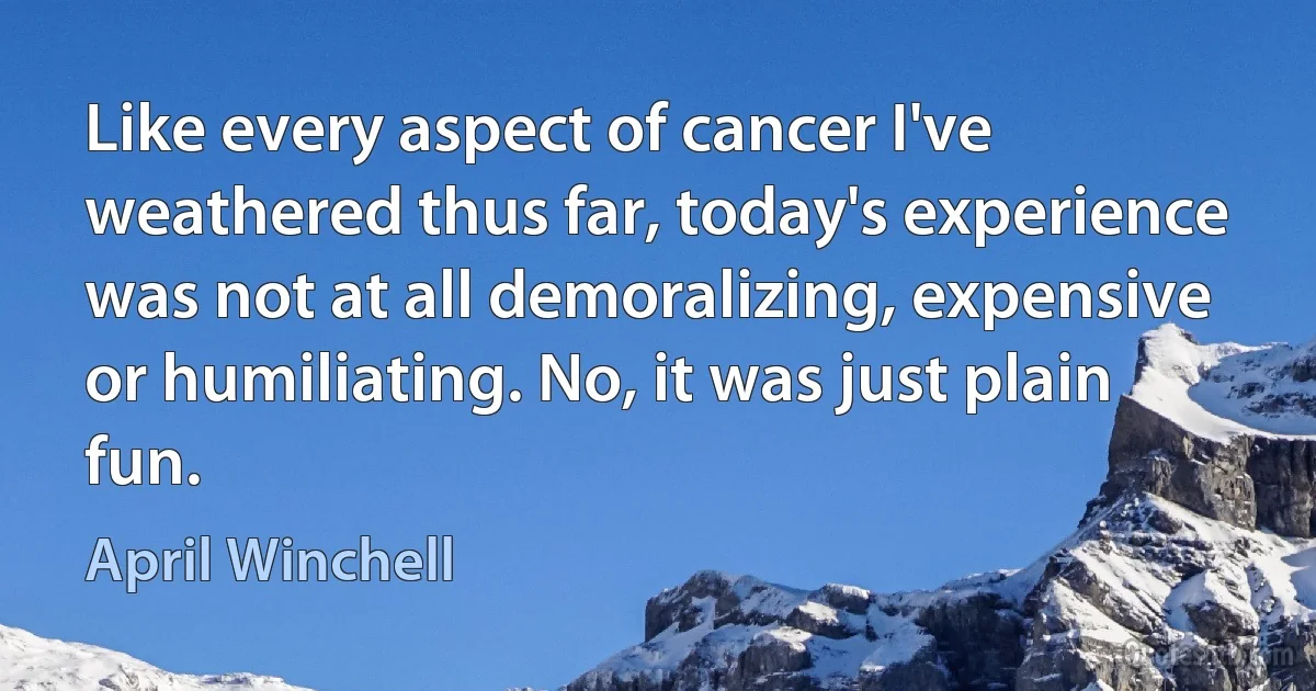 Like every aspect of cancer I've weathered thus far, today's experience was not at all demoralizing, expensive or humiliating. No, it was just plain fun. (April Winchell)