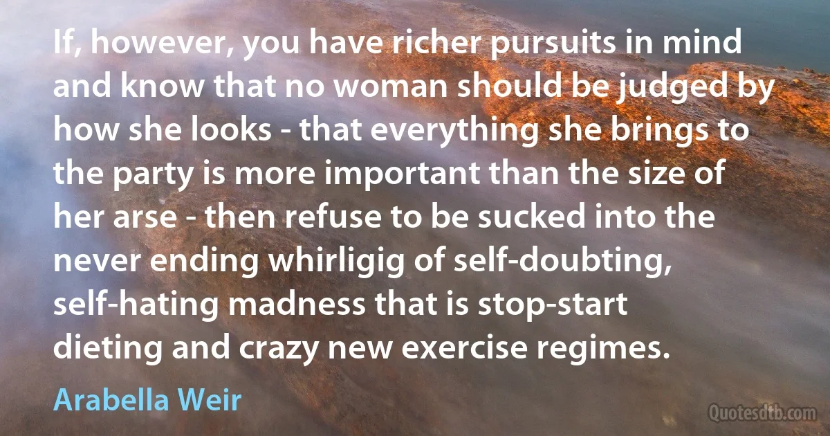 If, however, you have richer pursuits in mind and know that no woman should be judged by how she looks - that everything she brings to the party is more important than the size of her arse - then refuse to be sucked into the never ending whirligig of self-doubting, self-hating madness that is stop-start dieting and crazy new exercise regimes. (Arabella Weir)