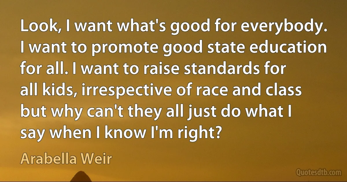 Look, I want what's good for everybody. I want to promote good state education for all. I want to raise standards for all kids, irrespective of race and class but why can't they all just do what I say when I know I'm right? (Arabella Weir)