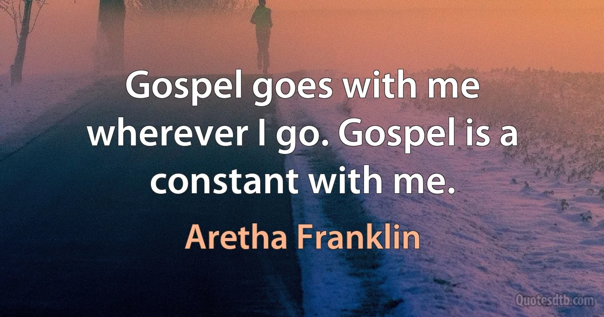 Gospel goes with me wherever I go. Gospel is a constant with me. (Aretha Franklin)