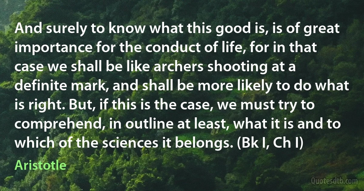 And surely to know what this good is, is of great importance for the conduct of life, for in that case we shall be like archers shooting at a definite mark, and shall be more likely to do what is right. But, if this is the case, we must try to comprehend, in outline at least, what it is and to which of the sciences it belongs. (Bk I, Ch I) (Aristotle)