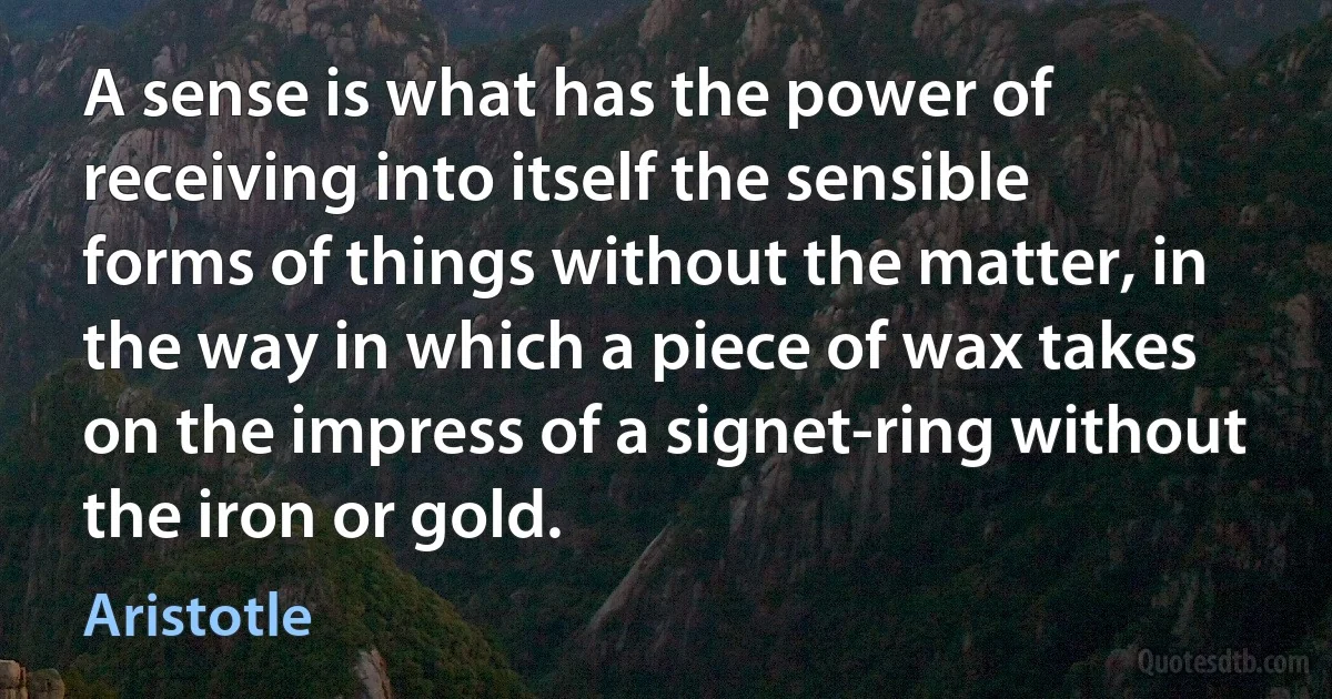 A sense is what has the power of receiving into itself the sensible forms of things without the matter, in the way in which a piece of wax takes on the impress of a signet-ring without the iron or gold. (Aristotle)