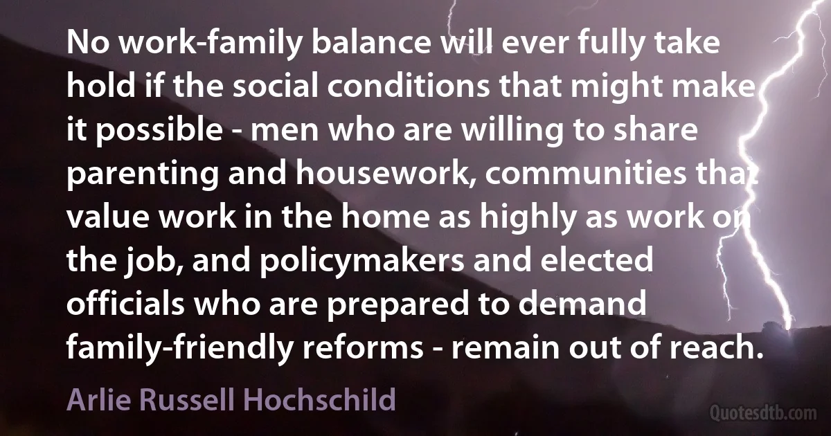 No work-family balance will ever fully take hold if the social conditions that might make it possible - men who are willing to share parenting and housework, communities that value work in the home as highly as work on the job, and policymakers and elected officials who are prepared to demand family-friendly reforms - remain out of reach. (Arlie Russell Hochschild)