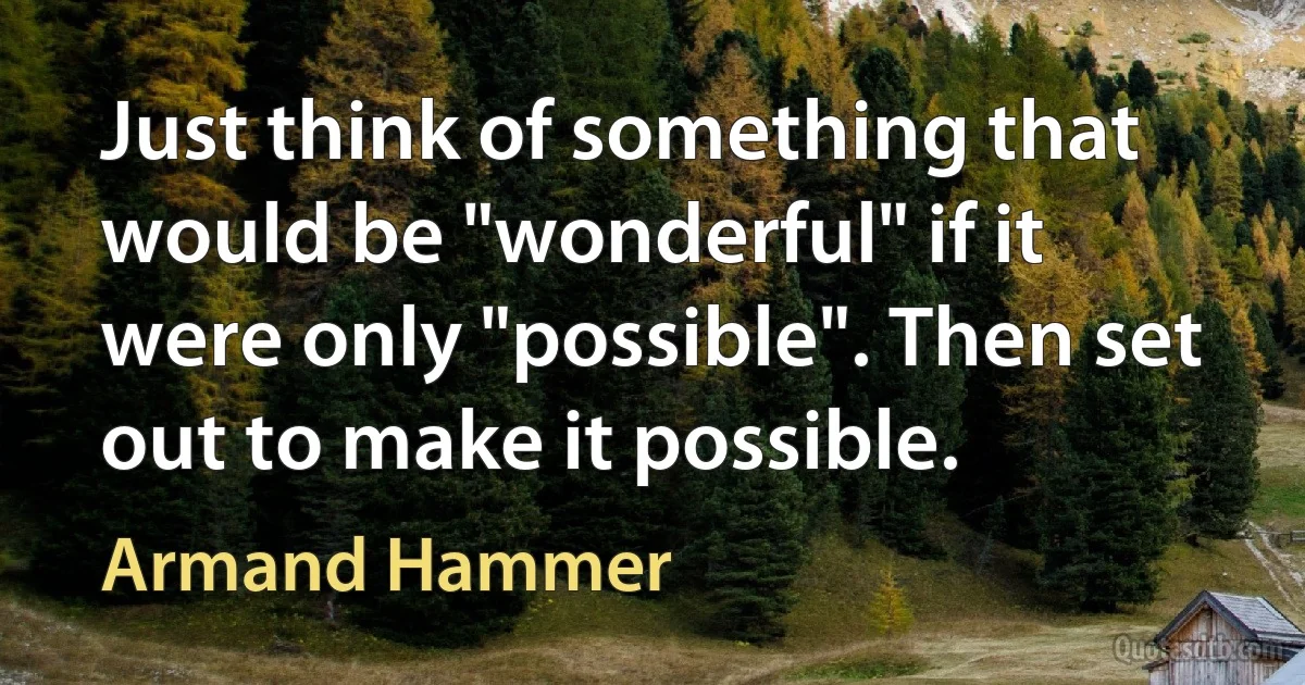 Just think of something that would be "wonderful" if it were only "possible". Then set out to make it possible. (Armand Hammer)