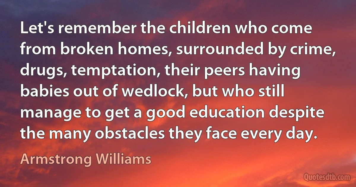 Let's remember the children who come from broken homes, surrounded by crime, drugs, temptation, their peers having babies out of wedlock, but who still manage to get a good education despite the many obstacles they face every day. (Armstrong Williams)