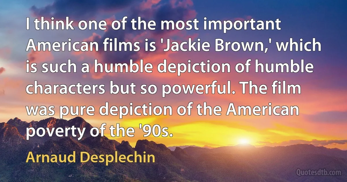 I think one of the most important American films is 'Jackie Brown,' which is such a humble depiction of humble characters but so powerful. The film was pure depiction of the American poverty of the '90s. (Arnaud Desplechin)