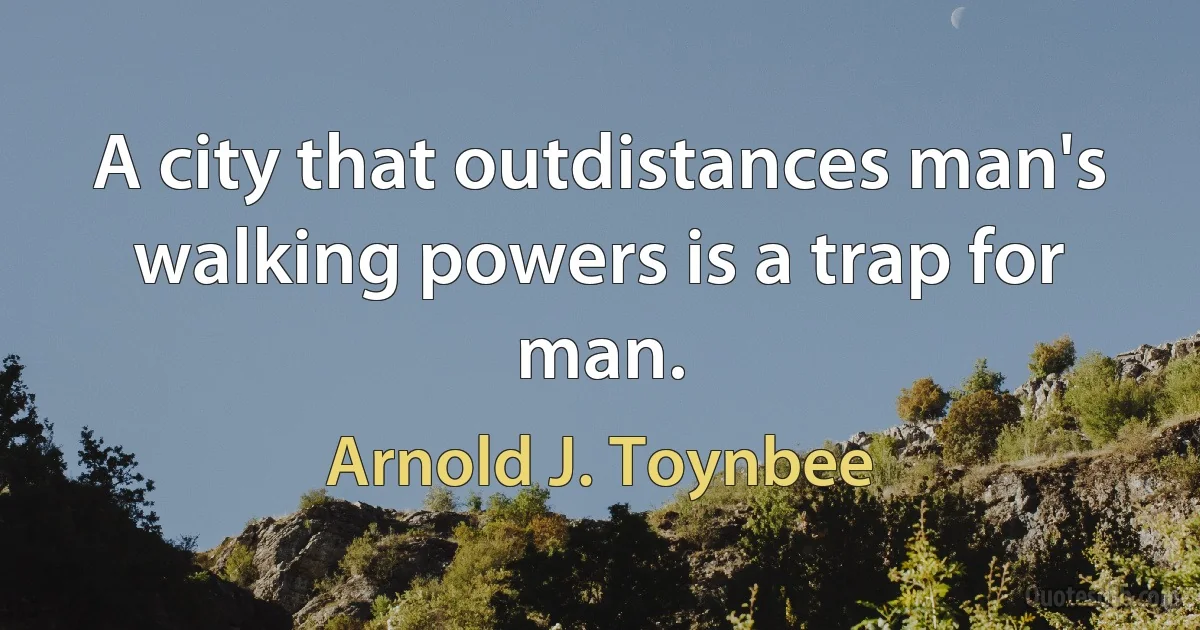 A city that outdistances man's walking powers is a trap for man. (Arnold J. Toynbee)