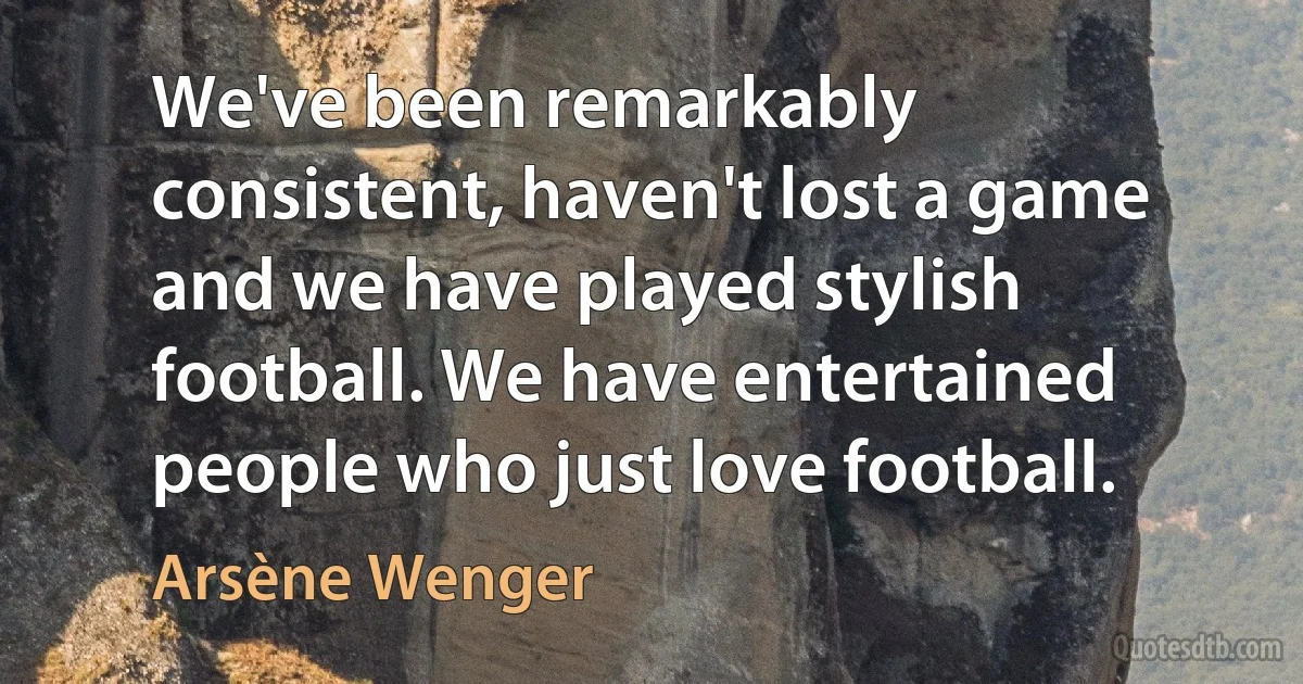 We've been remarkably consistent, haven't lost a game and we have played stylish football. We have entertained people who just love football. (Arsène Wenger)