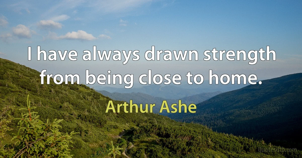 I have always drawn strength from being close to home. (Arthur Ashe)