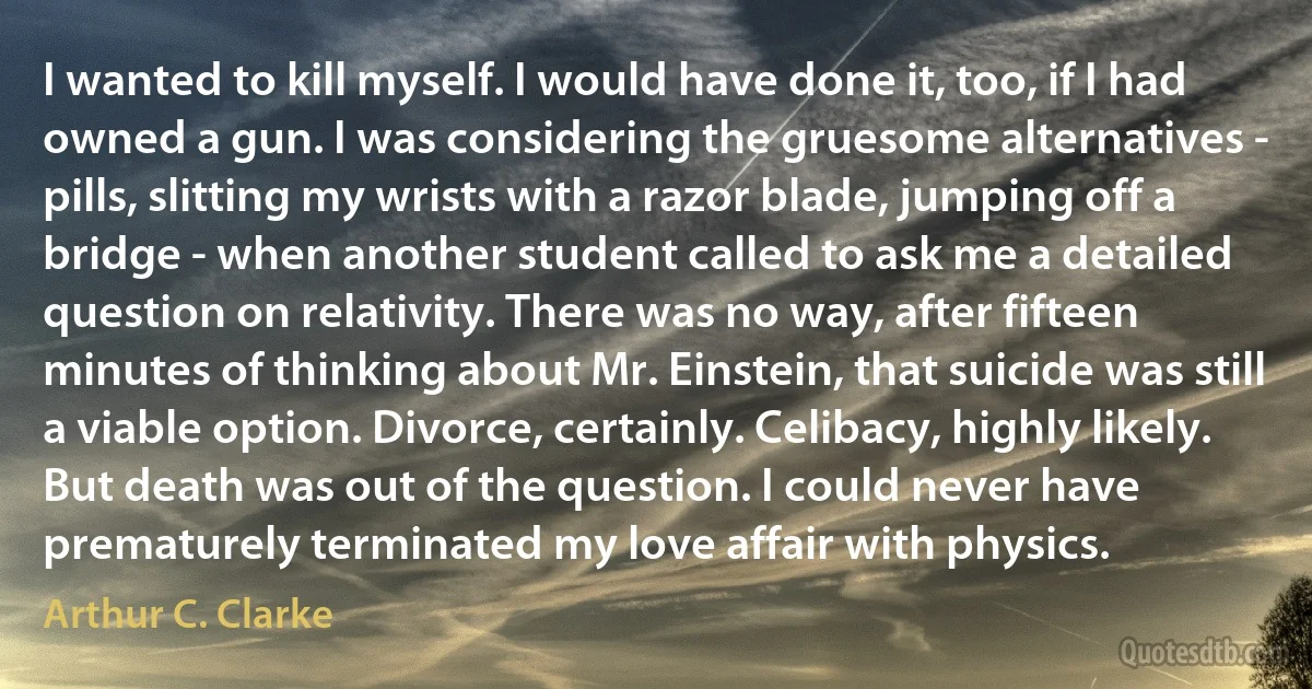 I wanted to kill myself. I would have done it, too, if I had owned a gun. I was considering the gruesome alternatives - pills, slitting my wrists with a razor blade, jumping off a bridge - when another student called to ask me a detailed question on relativity. There was no way, after fifteen minutes of thinking about Mr. Einstein, that suicide was still a viable option. Divorce, certainly. Celibacy, highly likely. But death was out of the question. I could never have prematurely terminated my love affair with physics. (Arthur C. Clarke)