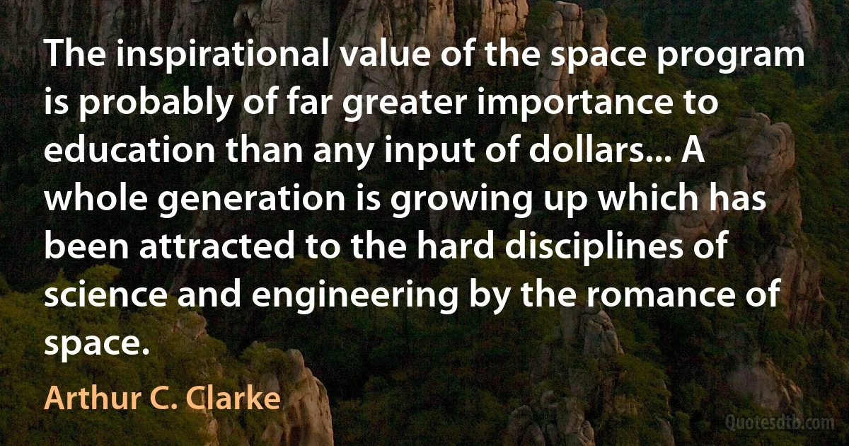 The inspirational value of the space program is probably of far greater importance to education than any input of dollars... A whole generation is growing up which has been attracted to the hard disciplines of science and engineering by the romance of space. (Arthur C. Clarke)