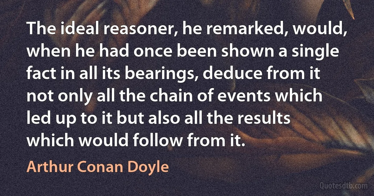 The ideal reasoner, he remarked, would, when he had once been shown a single fact in all its bearings, deduce from it not only all the chain of events which led up to it but also all the results which would follow from it. (Arthur Conan Doyle)