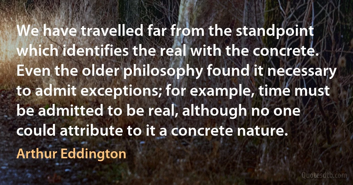 We have travelled far from the standpoint which identifies the real with the concrete. Even the older philosophy found it necessary to admit exceptions; for example, time must be admitted to be real, although no one could attribute to it a concrete nature. (Arthur Eddington)