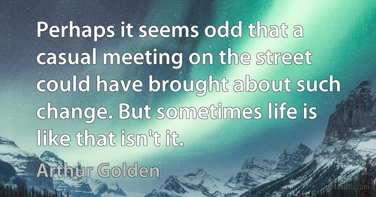 Perhaps it seems odd that a casual meeting on the street could have brought about such change. But sometimes life is like that isn't it. (Arthur Golden)