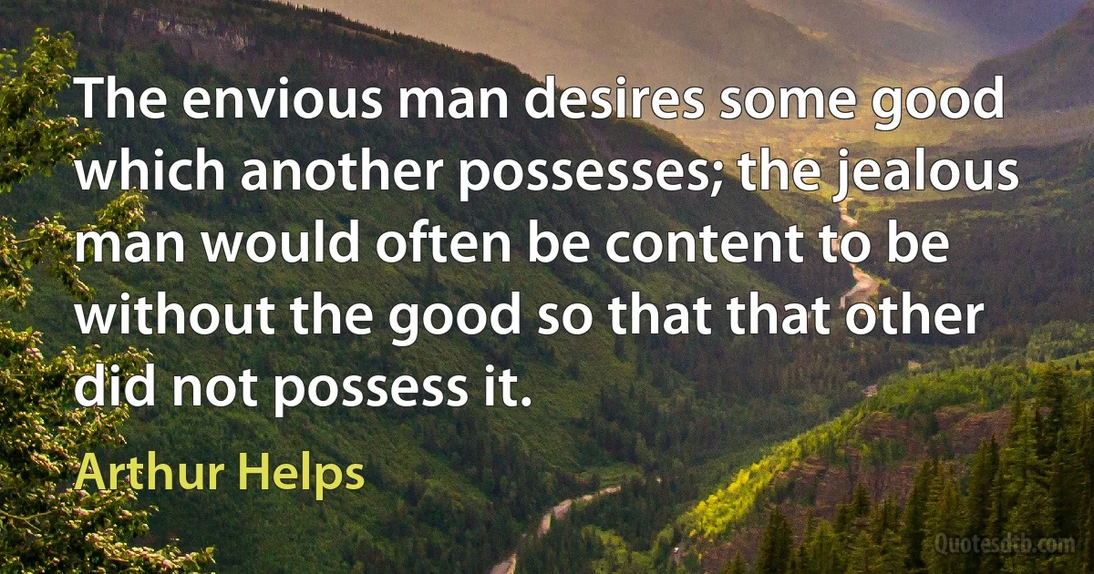 The envious man desires some good which another possesses; the jealous man would often be content to be without the good so that that other did not possess it. (Arthur Helps)