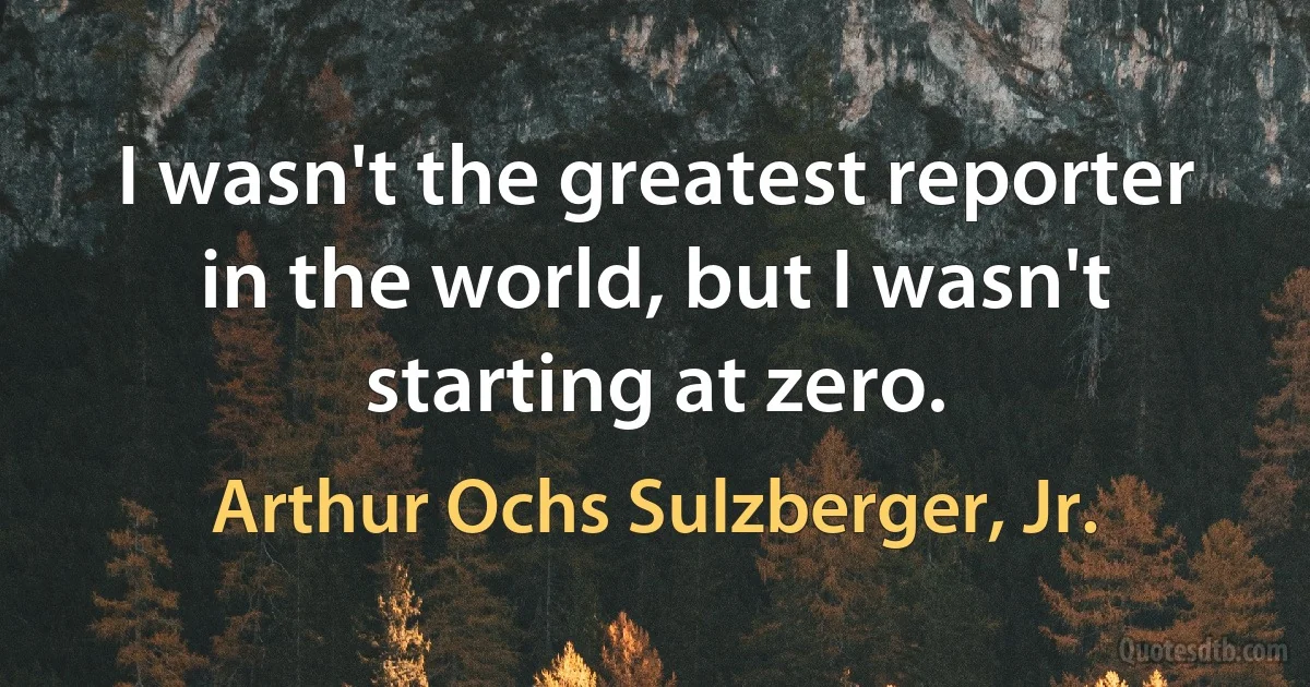 I wasn't the greatest reporter in the world, but I wasn't starting at zero. (Arthur Ochs Sulzberger, Jr.)