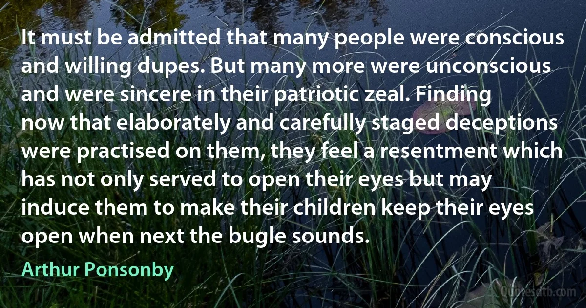 It must be admitted that many people were conscious and willing dupes. But many more were unconscious and were sincere in their patriotic zeal. Finding now that elaborately and carefully staged deceptions were practised on them, they feel a resentment which has not only served to open their eyes but may induce them to make their children keep their eyes open when next the bugle sounds. (Arthur Ponsonby)