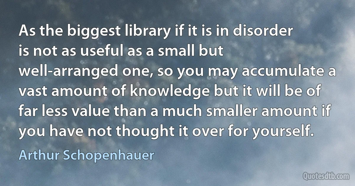 As the biggest library if it is in disorder is not as useful as a small but well-arranged one, so you may accumulate a vast amount of knowledge but it will be of far less value than a much smaller amount if you have not thought it over for yourself. (Arthur Schopenhauer)