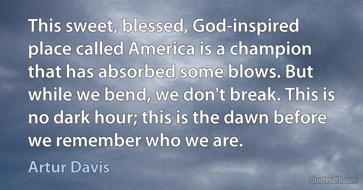 This sweet, blessed, God-inspired place called America is a champion that has absorbed some blows. But while we bend, we don't break. This is no dark hour; this is the dawn before we remember who we are. (Artur Davis)