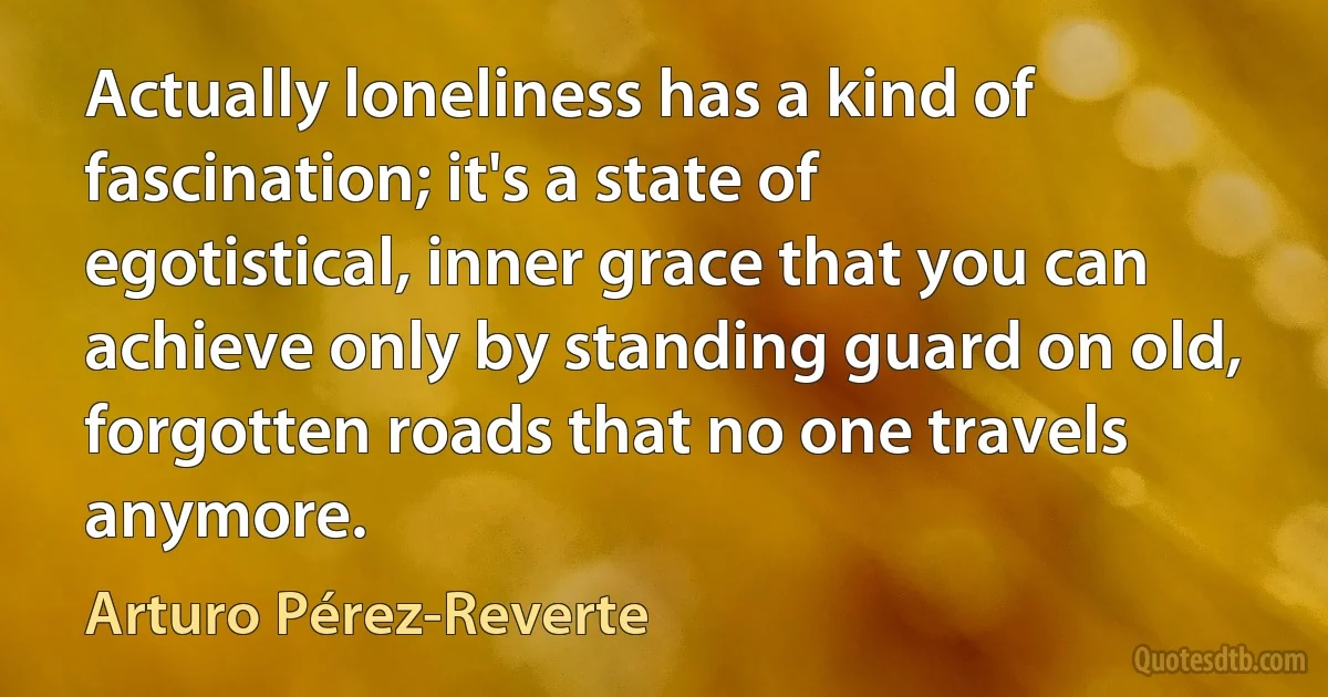 Actually loneliness has a kind of fascination; it's a state of egotistical, inner grace that you can achieve only by standing guard on old, forgotten roads that no one travels anymore. (Arturo Pérez-Reverte)