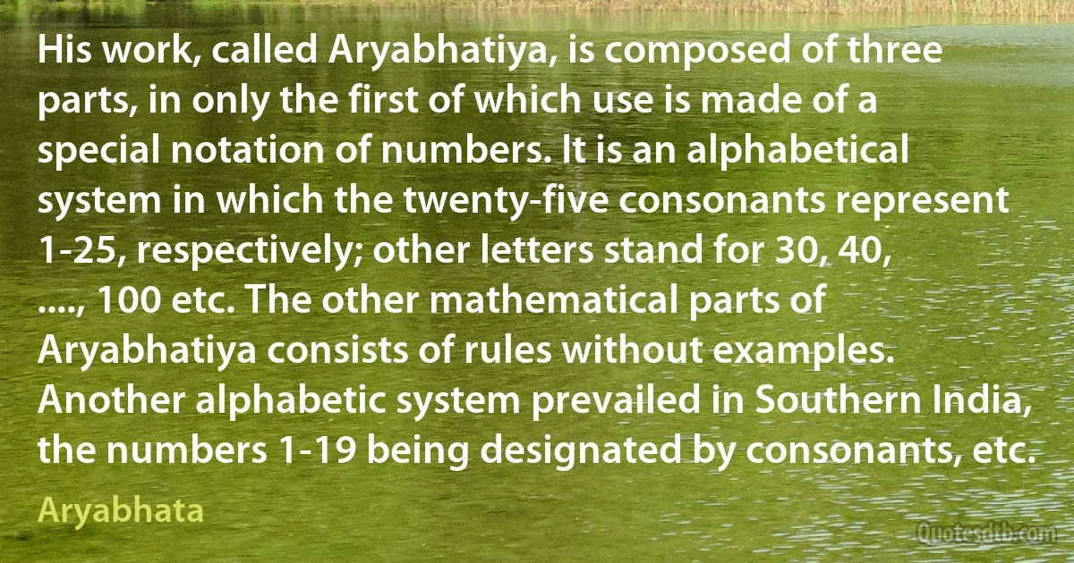 His work, called Aryabhatiya, is composed of three parts, in only the first of which use is made of a special notation of numbers. It is an alphabetical system in which the twenty-five consonants represent 1-25, respectively; other letters stand for 30, 40, ...., 100 etc. The other mathematical parts of Aryabhatiya consists of rules without examples. Another alphabetic system prevailed in Southern India, the numbers 1-19 being designated by consonants, etc. (Aryabhata)