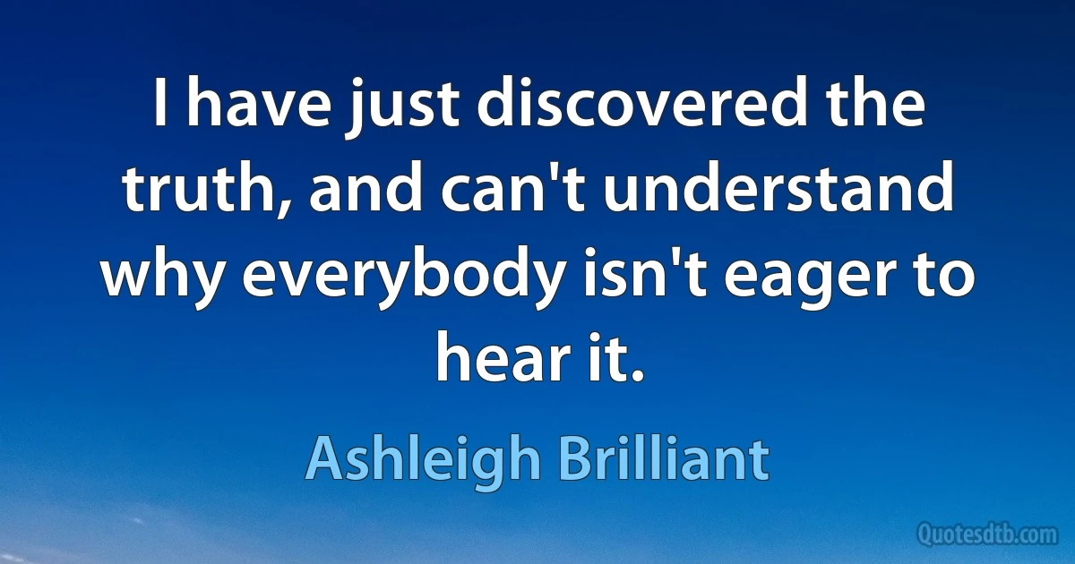 I have just discovered the truth, and can't understand why everybody isn't eager to hear it. (Ashleigh Brilliant)