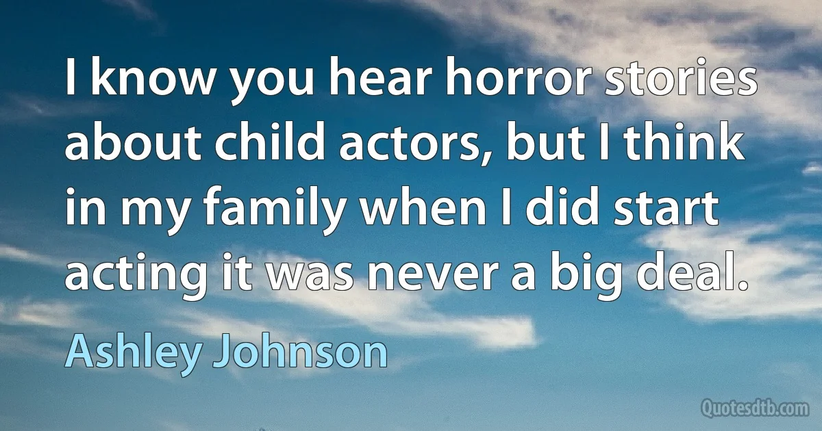 I know you hear horror stories about child actors, but I think in my family when I did start acting it was never a big deal. (Ashley Johnson)