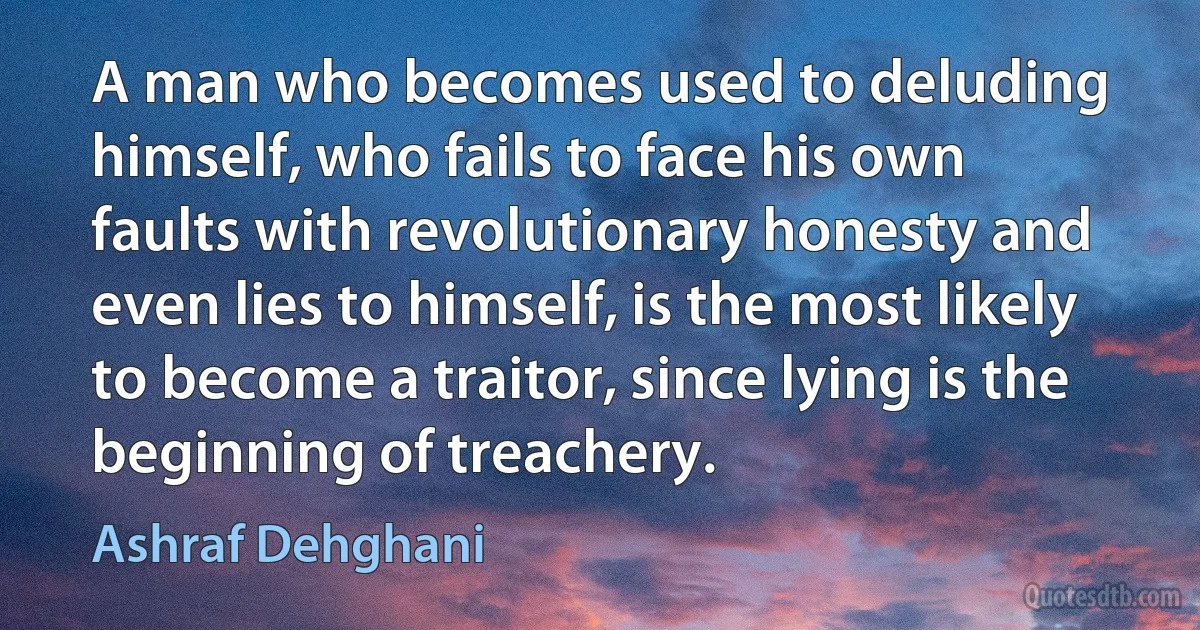 A man who becomes used to deluding himself, who fails to face his own faults with revolutionary honesty and even lies to himself, is the most likely to become a traitor, since lying is the beginning of treachery. (Ashraf Dehghani)