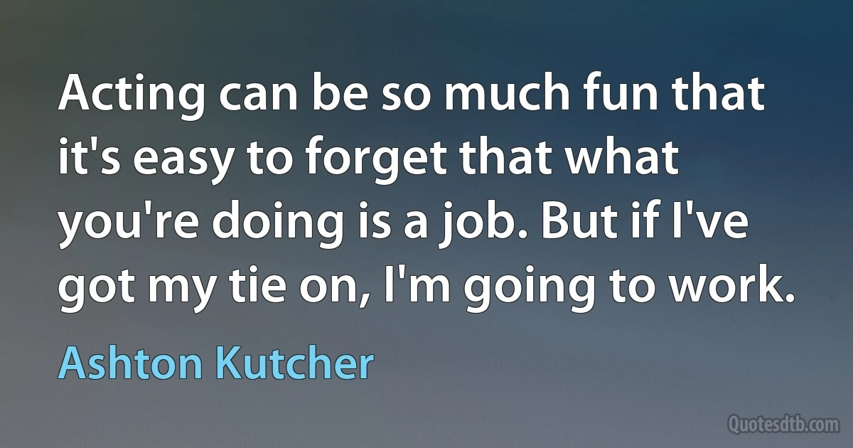 Acting can be so much fun that it's easy to forget that what you're doing is a job. But if I've got my tie on, I'm going to work. (Ashton Kutcher)