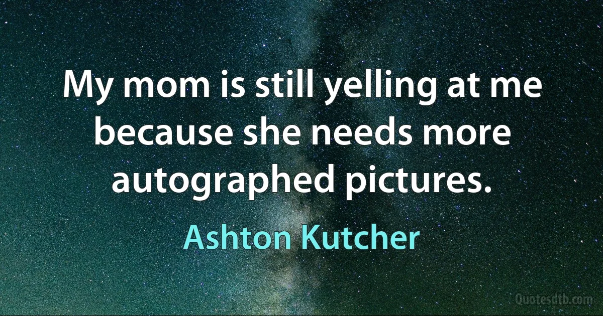 My mom is still yelling at me because she needs more autographed pictures. (Ashton Kutcher)