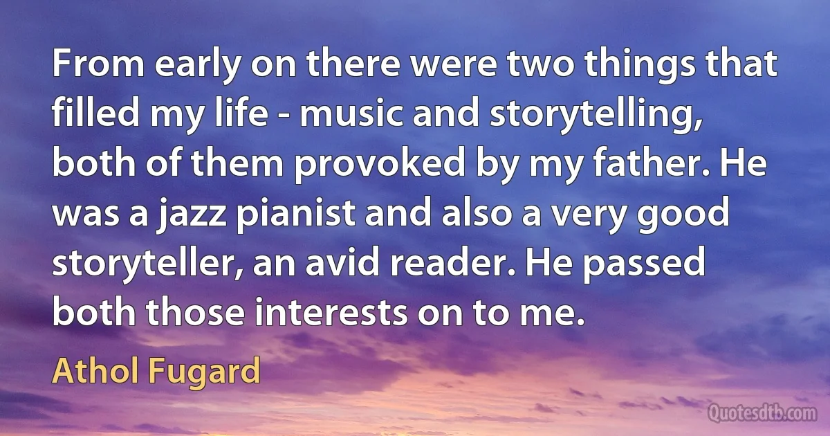 From early on there were two things that filled my life - music and storytelling, both of them provoked by my father. He was a jazz pianist and also a very good storyteller, an avid reader. He passed both those interests on to me. (Athol Fugard)